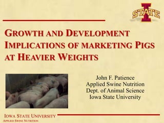 GROWTH AND DEVELOPMENT
IMPLICATIONS OF MARKETING PIGS
AT HEAVIER WEIGHTS

                             John F. Patience
                          Applied Swine Nutrition
                          Dept. of Animal Science
                           Iowa State University


IOWA STATE UNIVERSITY
APPLIED SWINE NUTRITION
 