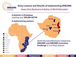 6 districts in Zimbabwe
reaching over 300,000 AGYW
8 implementing partners
World Education/Bantwana implements
DREAMS and DREAMS Innovation
Challenge in 3 of those districts
Early Lessons and Results of Implementing DREAMS
Views from Bantwana Initiative of World Education
 