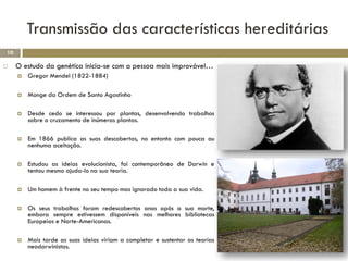 Transmissão das características hereditárias
10

    O estudo da genética inicia-se com a pessoa mais improvável…
        Gregor Mendel (1822-1884)

        Monge da Ordem de Santo Agostinho

        Desde cedo se interessou por plantas, desenvolvendo trabalhos
         sobre o cruzamento de inúmeras plantas.

        Em 1866 publica as suas descobertas, no entanto com pouca ou
         nenhuma aceitação.

        Estudou as ideias evolucionista, foi contemporâneo de Darwin e
         tentou mesmo ajuda-lo na sua teoria.

        Um homem à frente no seu tempo mas ignorado toda a sua vida.

        Os seus trabalhos foram redescobertos anos após a sua morte,
         embora sempre estivessem disponíveis nas melhores bibliotecas
         Europeias e Norte-Americanas.

        Mais tarde as suas ideias viriam a completar e sustentar as teorias
         neodarwinistas.
 