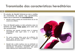 Transmissão das características hereditárias
12

    Os estudos de Mendel iniciaram-se com a análise
     da transmissão de apenas uma característica,
     aquilo que se denomina de monoibridismo.
        Mendel realizou estudos de monoibridismo da cor da
         corola da ervilheira.

    Para tal Mendel gastou os dois primeiros anos na
     tentativa de obter linhas puras para cada uma
     das características.
        Indivíduos que quando cruzados entre si originam
         descendência toda igual entre si e igual ao
         progenitor.

        Por outras palavas, linhas puras de ervilheiras de
         corola roxa, quando cruzados entre si, originam
         descendência de corola roxa.

        Mendel não o sabia explicar, mas na realidade um
         indivíduo de linhas puras é homozigótico para uma
         determinada característica (apresenta dois genes
         alelos idênticos para determinado caracter.
 