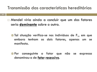 Transmissão das características hereditárias
17


        Mendel viria ainda a concluir que um dos fatores
         seria dominante sobre o outro.

          Talsituação verifica-se nos indivíduos de F1, em que
           embora tenham os dois fatores, apenas um se
           manifesta.

          Por conseguinte o fator que não se expressa
           denominou-o de fator recessivo.
 