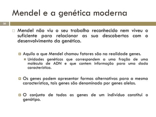Mendel e a genética moderna
20

        Mendel não viu o seu trabalho reconhecido nem viveu o
         suficiente para relacionar as sua descobertas com o
         desenvolvimento da genética.

            Aquilo a que Mendel chamou fatores são na realidade genes.
                Unidades genéticas que correspondem a uma fração de uma
                 molécula de ADN e que contem informação para uma dada
                 característica.

            Os genes podem apresentar formas alternativas para a mesma
             característica, tais genes são denominado por genes alelos.

            O conjunto de todos os genes de um indivíduo constitui o
             genótipo.
 
