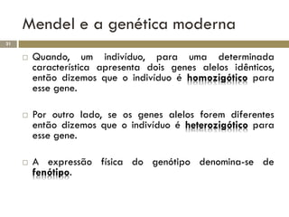 Mendel e a genética moderna
21


        Quando, um indivíduo, para uma determinada
         característica apresenta dois genes alelos idênticos,
         então dizemos que o indivíduo é homozigótico para
         esse gene.

        Por outro lado, se os genes alelos forem diferentes
         então dizemos que o indivíduo é heterozigótico para
         esse gene.

        A expressão física do genótipo denomina-se de
         fenótipo.
 