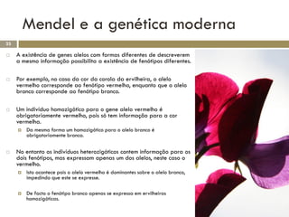Mendel e a genética moderna
23

    A existência de genes alelos com formas diferentes de descreverem
     a mesmo informação possibilita a existência de fenótipos diferentes.

    Por exemplo, no caso da cor da corola da ervilheira, o alelo
     vermelho corresponde ao fenótipo vermelho, enquanto que o alelo
     branco corresponde ao fenótipo branco.

    Um indivíduo homozigótico para o gene alelo vermelho é
     obrigatoriamente vermelho, pois só tem informação para a cor
     vermelha.
        Da mesma forma um homozigótico para o alelo branco é
         obrigatoriamente branco.

    No entanto os indivíduos heterozigóticos contem informação para os
     dois fenótipos, mas expressam apenas um dos alelos, neste caso o
     vermelho.
        Isto acontece pois o alelo vermelho é dominantes sobre o alelo branco,
         impedindo que este se expresse.

        De facto o fenótipo branco apenas se expressa em ervilheiras
         homozigóticas.
 