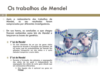 Os trabalhos de Mendel
31

    Após a redescoberta dos trabalhos de
     Mendel,   os    seu     resultados    foram
     comprovados por diferentes investigadores.

    Em sua honra, as conclusões a que chegou
     ficaram conhecidas como leis de Mendel e
     lançaram as bases da genética.

        1ª Lei de Mendel
            Os dois elementos de um par de genes alelos
             separam-se durante a formação dos gâmetas, de
             tal modo, que há probabilidade de metade dos
             gâmetas transportar um dos alelos e a outra
             metade transportar o outro alelo.

        2ª Lei de Mendel
            Durante a formação dos gâmetas, a segregação
             dos alelos de um gene é independente da
             segregação dos alelos de outro gene (desde que
             em cromossomas diferentes):
                  Esta ligação não é aplicável nos genes em
                   linkage.
 
