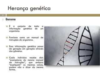 Herança genética
5

   Genoma

       É o conjunto de toda a
        informação genética de um
        organismo.

       Funciona como um manual de
        instruções do organismo.

       Essa informação genética passa
        de geração em geração através
        dos gâmetas.

       Cada indivíduo recebe dois
        “exemplares do mesmo manual
        de instruções”, que embora
        “expliquem” as mesmas coisas,
        podem não o dizer da mesma
        forma.
 