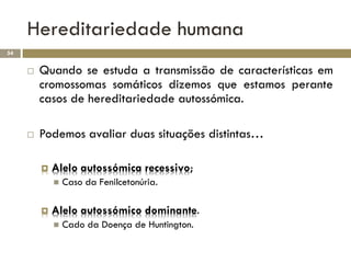 Hereditariedade humana
54


        Quando se estuda a transmissão de características em
         cromossomas somáticos dizemos que estamos perante
         casos de hereditariedade autossómica.

        Podemos avaliar duas situações distintas…

            Alelo autossómica recessivo;
                Caso da Fenilcetonúria.

            Alelo autossómico dominante.
                Cado da Doença de Huntington.
 
