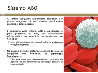Sistema AB0
58

    O sistema sanguíneo vulgarmente conhecido por
     grupo sanguíneo é um sistema amplamente
     conhecido pelas pessoas.

    É conhecido pelo sistema AB0 e caracteriza-se
     pela presença, ou não, de determinadas
     glicoproteínas na superfície da membrana das
     hemácias .
        Estas glicoproteínas são denominadas de antigénios
         ou aglutinogénios.

    No plasma circulam proteínas relacionadas com os
     antigénios das hemácias, os anticorpos
     (aglutininas).
        Têm este nome pois desencadeiam o processo de
         aglutinação em determinadas transfusões sanguíneas
         incompatíveis.
 