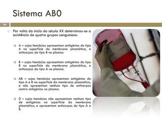 Sistema AB0
59

        Por volta do início do século XX determinou-se a
         existência de quatro grupos sanguíneos:

            A – cujas hemácias apresentam antigénios do tipo
             A na superfície da membrana plasmática, e
             anticorpos do tipo B no plasma.

            B – cujas hemácias apresentam antigénios do tipo
             B na superfície da membrana plasmática, e
             anticorpos do tipo A no plasma.

            AB – cujas hemácias apresentam antigénios do
             tipo A e B na superfície da membrana plasmática,
             e não apresentam nenhum tipo de anticorpos
             contra antigénios no plasma.

            0 – cujas hemácias não apresentam nenhum tipo
             de antigénios na superfície da membrana
             plasmática, e apresentam anticorpos do tipo A e
             B.
 