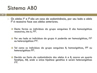 Sistema AB0
61

        Os alelos IA e IB são um caso de codominância, por seu lado o alelo
         I0 é recessivo face aos alelos anteriores.

            Desta forma os indivíduos do grupo sanguíneo 0 são homozigóticos
             recessivos, isto é, I0I0.

            Por seu lado os indivíduos do grupo A poderão ser homozigóticos, IAIA
             ou heterozigóticos IAI0.

            Tal como os indivíduos do grupo sanguíneo B, homozigóticos, IBIB ou
             heterozigóticos IBI0.

            Devido ao facto da codominância dos alelos A e B, ocorre um quarto
             fenótipo, AB, onde a única hipótese genética é serem heterozigóticos
             IAIB.
 