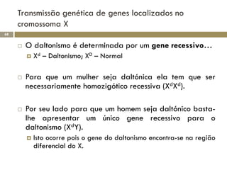 Transmissão genética de genes localizados no
     cromossoma X
68


        O daltonismo é determinada por um gene recessivo…
            Xd – Daltonismo; XD – Normal

        Para que um mulher seja daltónica ela tem que ser
         necessariamente homozigótico recessiva (XdXd).

        Por seu lado para que um homem seja daltónico basta-
         lhe apresentar um único gene recessivo para o
         daltonismo (XdY).
            Isto ocorre pois o gene do daltonismo encontra-se na região
             diferencial do X.
 