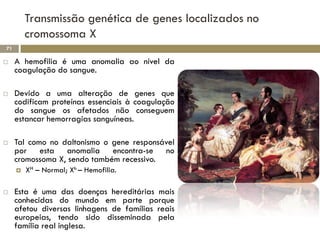 Transmissão genética de genes localizados no
         cromossoma X
71

    A hemofilia é uma anomalia ao nível da
     coagulação do sangue.

    Devido a uma alteração de genes que
     codificam proteínas essenciais à coagulação
     do sangue os afetados não conseguem
     estancar hemorragias sanguíneas.

    Tal como no daltonismo o gene responsável
     por esta anomalia encontra-se no
     cromossoma X, sendo também recessivo.
        XH – Normal; Xh – Hemofilia.

    Esta é uma das doenças hereditárias mais
     conhecidas do mundo em parte porque
     afetou diversas linhagens de famílias reais
     europeias, tendo sido disseminada pela
     família real inglesa.
 