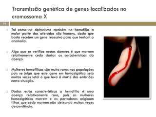 Transmissão genética de genes localizados no
     cromossoma X
73

    Tal como no daltonismo também na hemofilia a
     maior parte dos afetados são homens, dado que
     basta receber um gene recessivo para que tenham a
     anomalia.

    Algo que se verifica nestes doentes é que morrem
     relativamente cedo dadas as características da
     doença.

    Mulheres hemofílicas são muito raras nas populações
     pois se julga que este gene em homozigótica seja
     muitas vezes letal o que leva à morte dos embriões
     nesta situação.

    Dadas estas características a hemofilia é uma
     doença relativamente rara, pois as mulheres
     homozigóticas morrem e as portadoras originam
     filhos que cedo morrem não deixando muitas vezes
     descendência.
 
