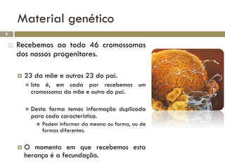 Material genético
8


       Recebemos ao todo 46 cromossomas
        dos nossos progenitores.

           23 da mãe e outros 23 do pai.
               Isto é, em cada par recebemos um
                cromossoma da mãe e outro do pai.

               Desta forma temos informação duplicada
                para cada característica.
                    Podem informar da mesma ou forma, ou de
                     formas diferentes.

           O momento em que recebemos esta
            herança é a fecundação.
 