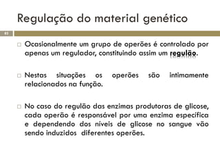 Regulação do material genético
82


        Ocasionalmente um grupo de operões é controlado por
         apenas um regulador, constituindo assim um regulão.

        Nestas situações os       operões   são   intimamente
         relacionados na função.

        No caso do regulão das enzimas produtoras de glicose,
         cada operão é responsável por uma enzima específica
         e dependendo dos níveis de glicose no sangue vão
         sendo induzidos diferentes operões.
 