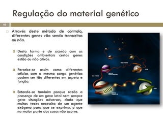 Regulação do material genético
83

    Através deste método de controlo,
     diferentes genes vão sendo transcritos
     ou não.

        Desta forma e de acordo com as
         condições ambientais certos genes
         estão ou não ativos.

        Percebe-se assim como diferentes
         células com a mesma carga genética
         podem ser tão diferentes em aspeto e
         função.

        Entende-se também porque razão a
         presença de um gene letal nem sempre
         gera situações adversas, dado que
         muitas vezes necessita de um agente
         exógeno para que se exprima, o que
         na maior parte dos casos não ocorre.
 