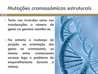Mutações cromossómicas estruturais
90


        Tanto nas inversões como nas
         translocações o número de
         genes no genoma mantêm-se.

        No entanto a mudança de
         posição ou orientação dos
         genes no cromossoma, ou
         mesmo entre cromossomas
         acresce logo o problema do
         emparelhamento durante a
         meiose.
 