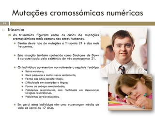 Mutações cromossómicas numéricas
93

    Trissomias
        As trissomias figuram entre os casos de mutações
         cromossómicas mais comuns nos seres humanos.
            Dentro deste tipo de mutações a Trissomia 21 é das mais
             frequentes.

            Esta situação também conhecida como Síndrome de Down
             é caracterizada pela existência de três cromossomas 21.

            Os indivíduos apresentam normalmente o seguinte fenótipo
                  Baixa estatura;
                  Boca pequena e muitas vezes semiaberta;
                  Forma dos olhos características;
                  Dificuldade em acomodar a língua;
                  Forma da cabeça arredondada;
                  Problemas respiratórios, com facilidade em desenvolver
                   infeções respiratórias.
                  Problemas cardiovasculares.

            Em geral estes indivíduos têm uma esperançam média de
             vida de cerca de 17 anos.
 