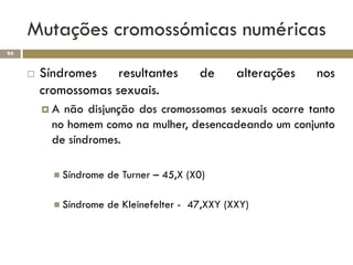 Mutações cromossómicas numéricas
94


        Síndromes    resultantes          de      alterações   nos
         cromossomas sexuais.
         A  não disjunção dos cromossomas sexuais ocorre tanto
           no homem como na mulher, desencadeando um conjunto
           de síndromes.

            Síndrome   de Turner – 45,X (X0)

            Síndrome   de Kleinefelter - 47,XXY (XXY)
 