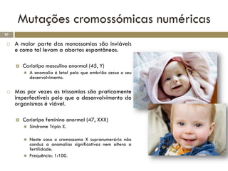 Mutações cromossómicas numéricas
97

    A maior parte das monossomias são inviáveis
     e como tal levam a abortos espontâneos.

        Cariotipo masculino anormal (45, Y)
            A anomalia é letal pelo que embrião cessa o seu
             desenvolvimento.

    Mas por vezes as trissomias são praticamente
     imperfectíveis pelo que o desenvolvimento do
     organismos é viável.

        Cariotipo feminino anormal (47, XXX)
            Síndrome Triplo X.

            Neste caso o cromossoma X supranumerário não
             conduz a anomalias significativas nem altera a
             fertilidade.
            Frequência: 1:100.
 