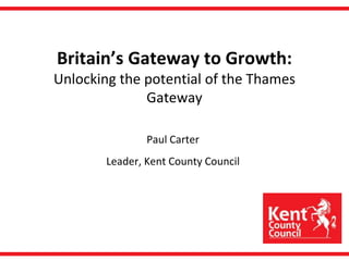 Britain’s Gateway to Growth:Unlocking the potential of the Thames Gateway Paul Carter Leader, Kent County Council 