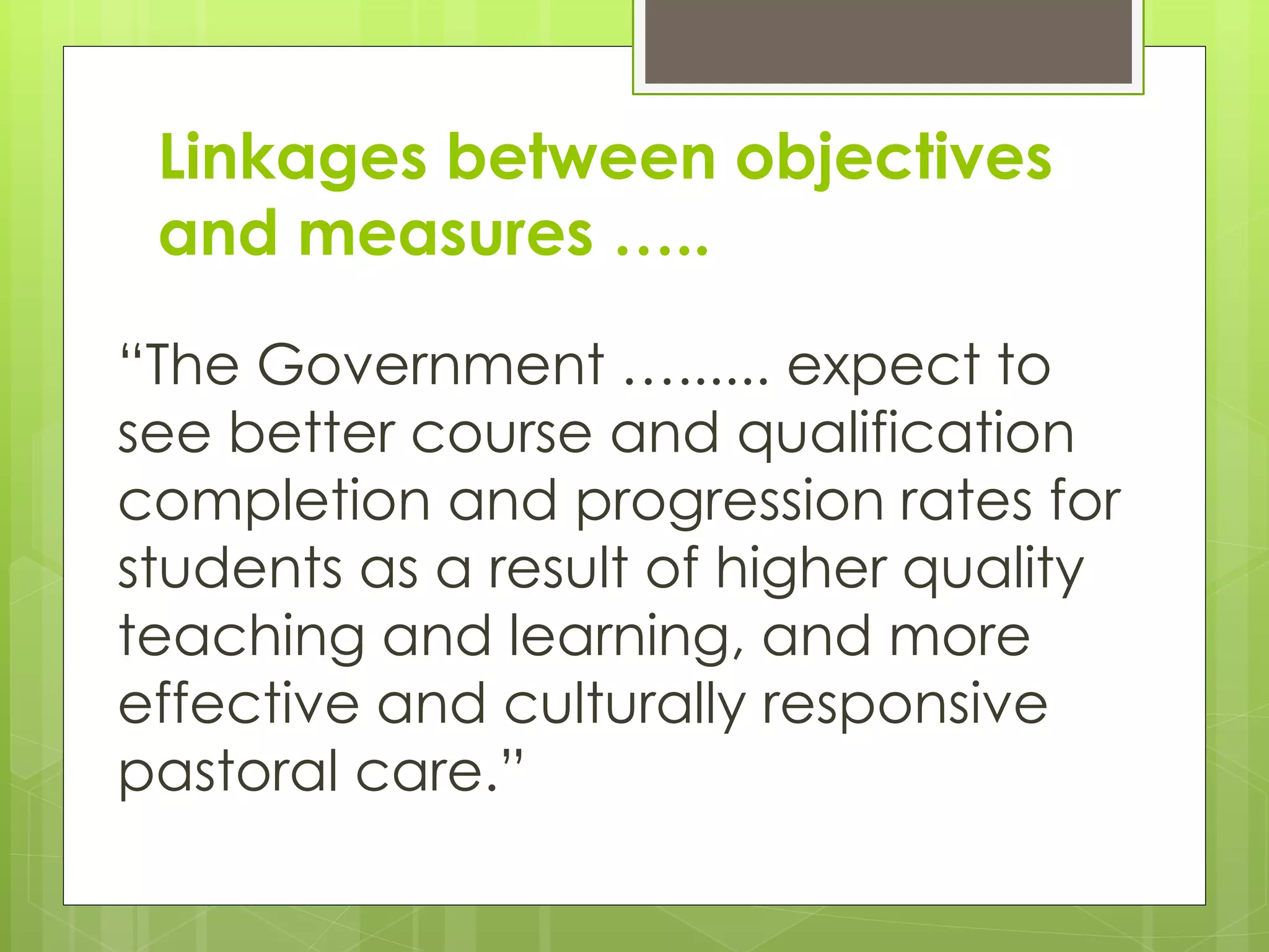 Linkages between objectives
and measures …..
“The Government …...... expect to
see better course and qualification
completion and progression rates for
students as a result of higher quality
teaching and learning, and more
effective and culturally responsive
pastoral care.”
 