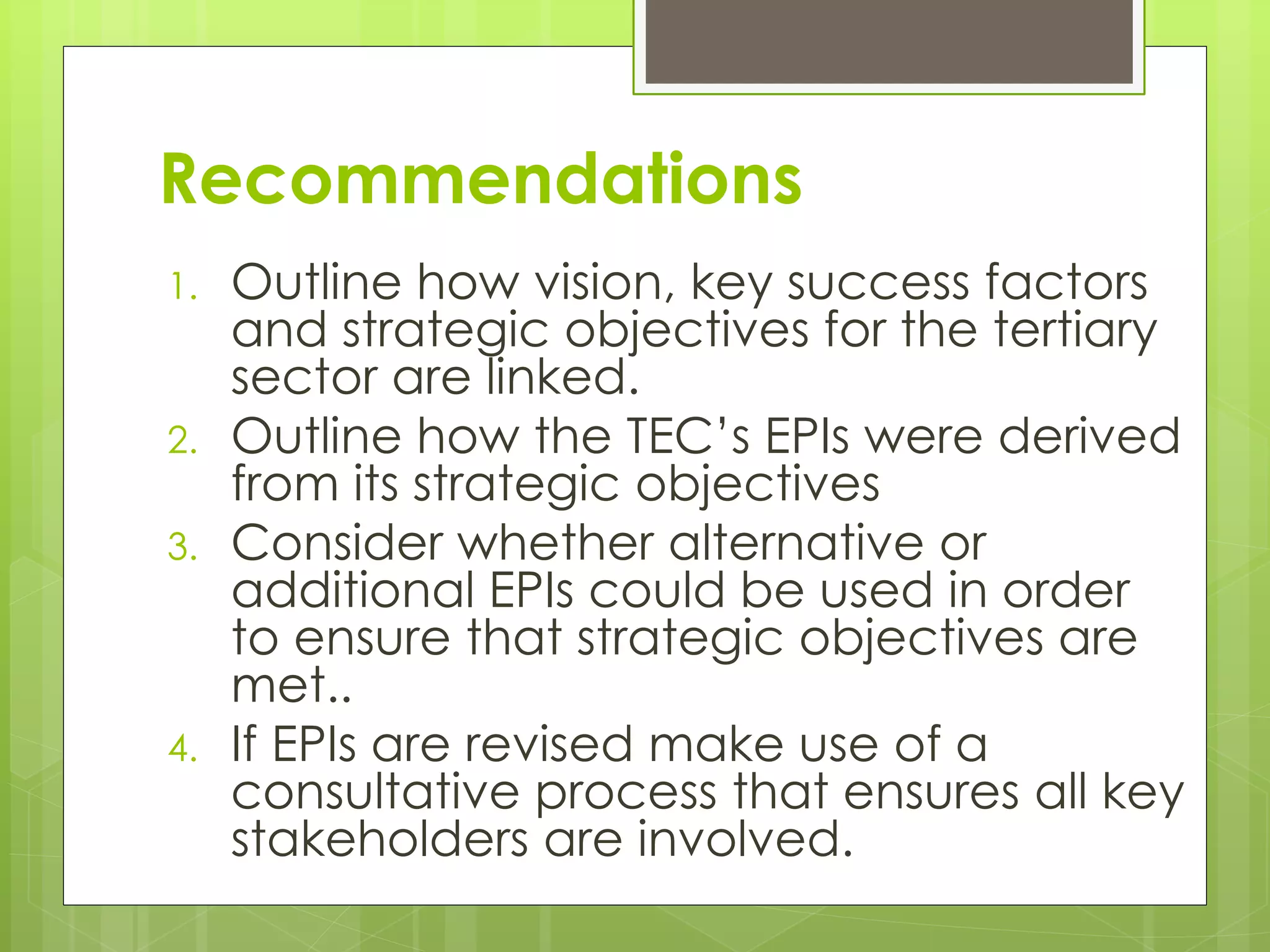 Recommendations
1. Outline how vision, key success factors
and strategic objectives for the tertiary
sector are linked.
2. Outline how the TEC’s EPIs were derived
from its strategic objectives
3. Consider whether alternative or
additional EPIs could be used in order
to ensure that strategic objectives are
met..
4. If EPIs are revised make use of a
consultative process that ensures all key
stakeholders are involved.
 