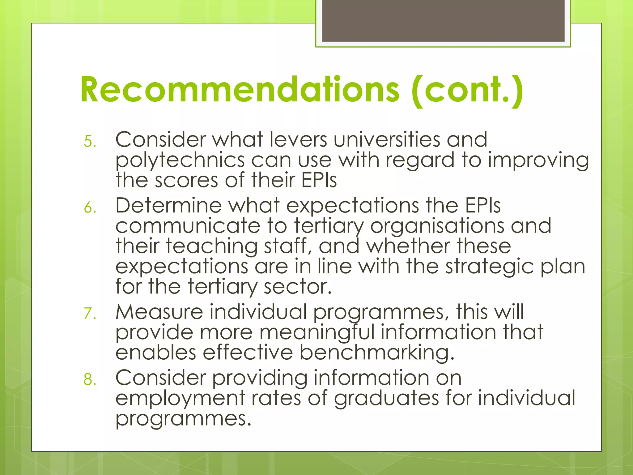 Recommendations (cont.)
5. Consider what levers universities and
polytechnics can use with regard to improving
the scores of their EPIs
6. Determine what expectations the EPIs
communicate to tertiary organisations and
their teaching staff, and whether these
expectations are in line with the strategic plan
for the tertiary sector.
7. Measure individual programmes, this will
provide more meaningful information that
enables effective benchmarking.
8. Consider providing information on
employment rates of graduates for individual
programmes.
 