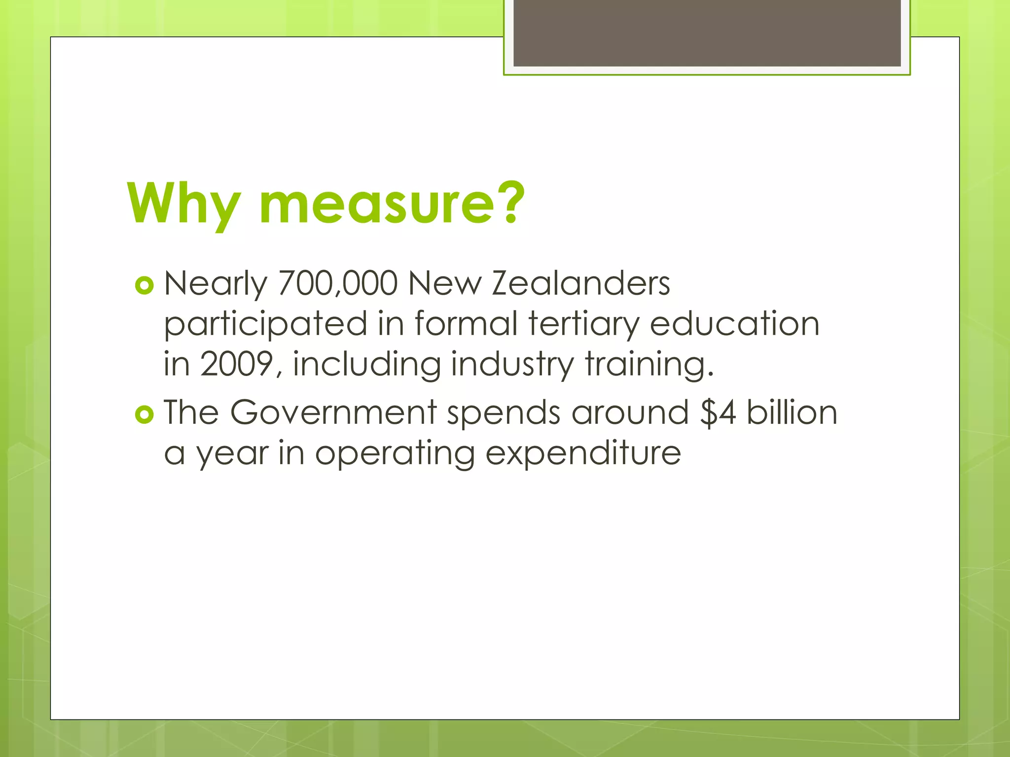 Why measure?
 Nearly 700,000 New Zealanders
participated in formal tertiary education
in 2009, including industry training.
 The Government spends around $4 billion
a year in operating expenditure
 