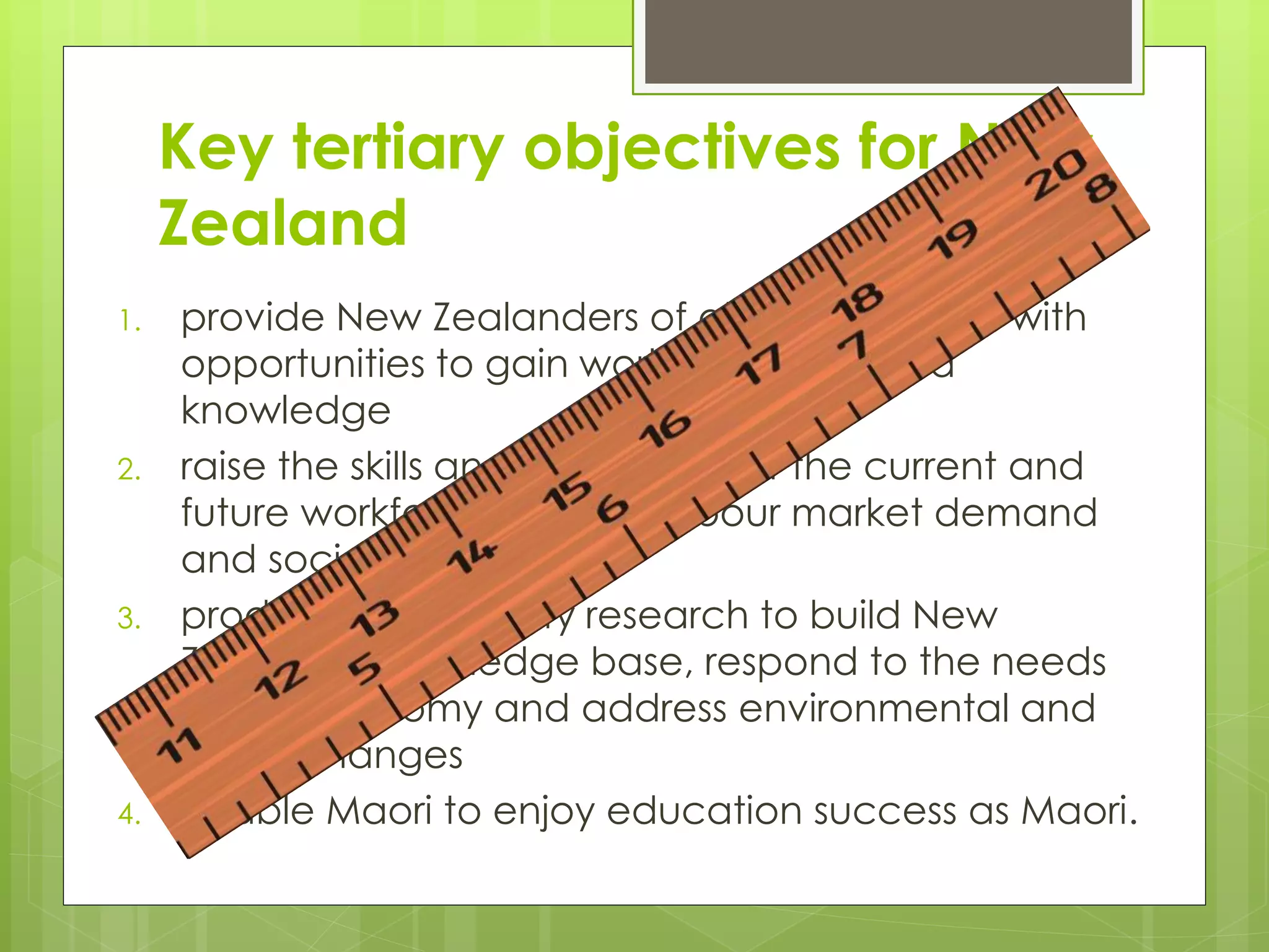 Key tertiary objectives for New
Zealand
1. provide New Zealanders of all backgrounds with
opportunities to gain world-class skills and
knowledge
2. raise the skills and knowledge of the current and
future workforce to meet labour market demand
and social needs
3. produce high-quality research to build New
Zealand's knowledge base, respond to the needs
of the economy and address environmental and
social changes
4. enable Maori to enjoy education success as Maori.
 