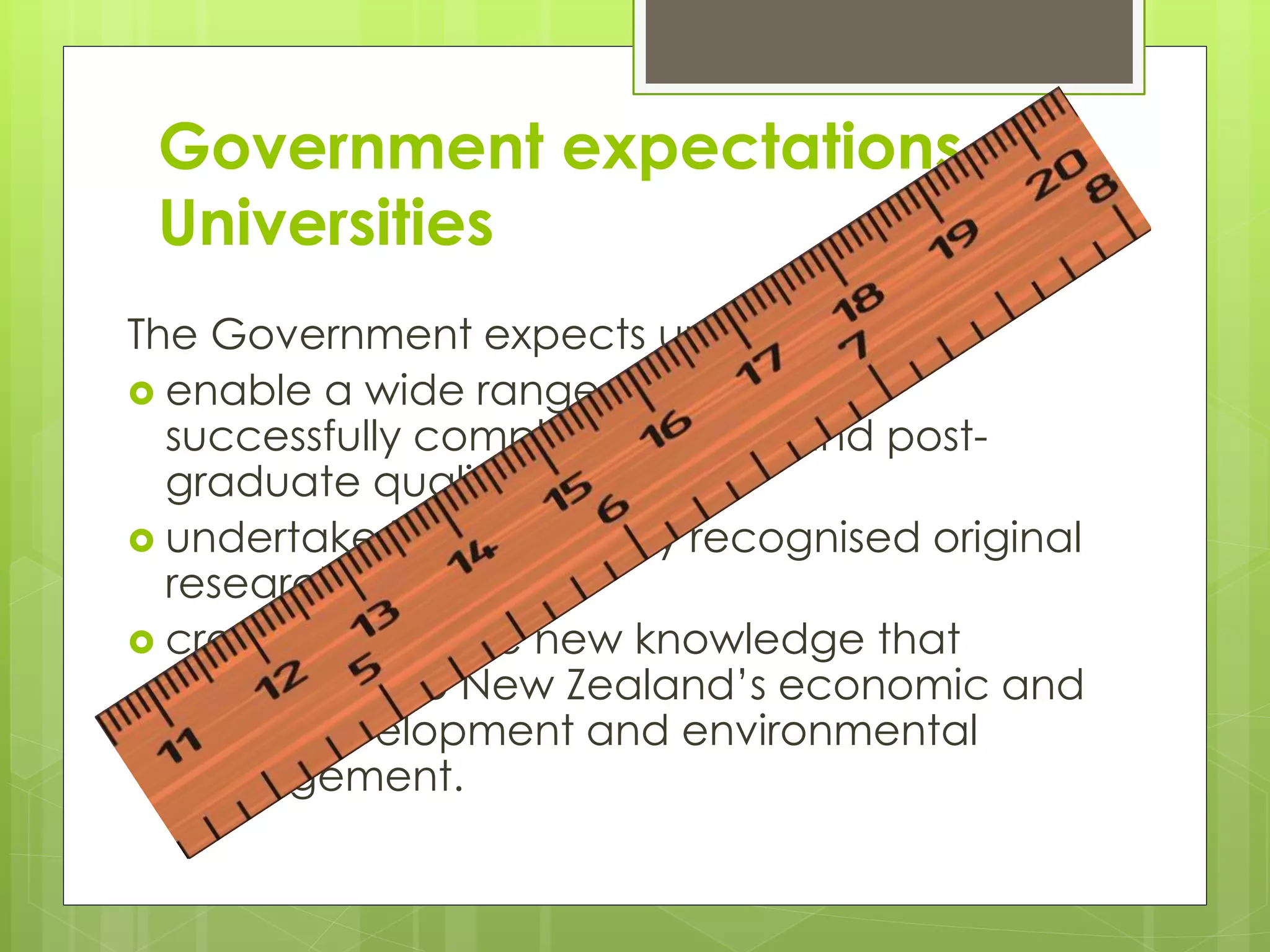 Government expectations of
Universities
The Government expects universities to:
 enable a wide range of students to
successfully complete degree and post-
graduate qualifications
 undertake internationally recognised original
research
 create and share new knowledge that
contributes to New Zealand’s economic and
social development and environmental
management.
 