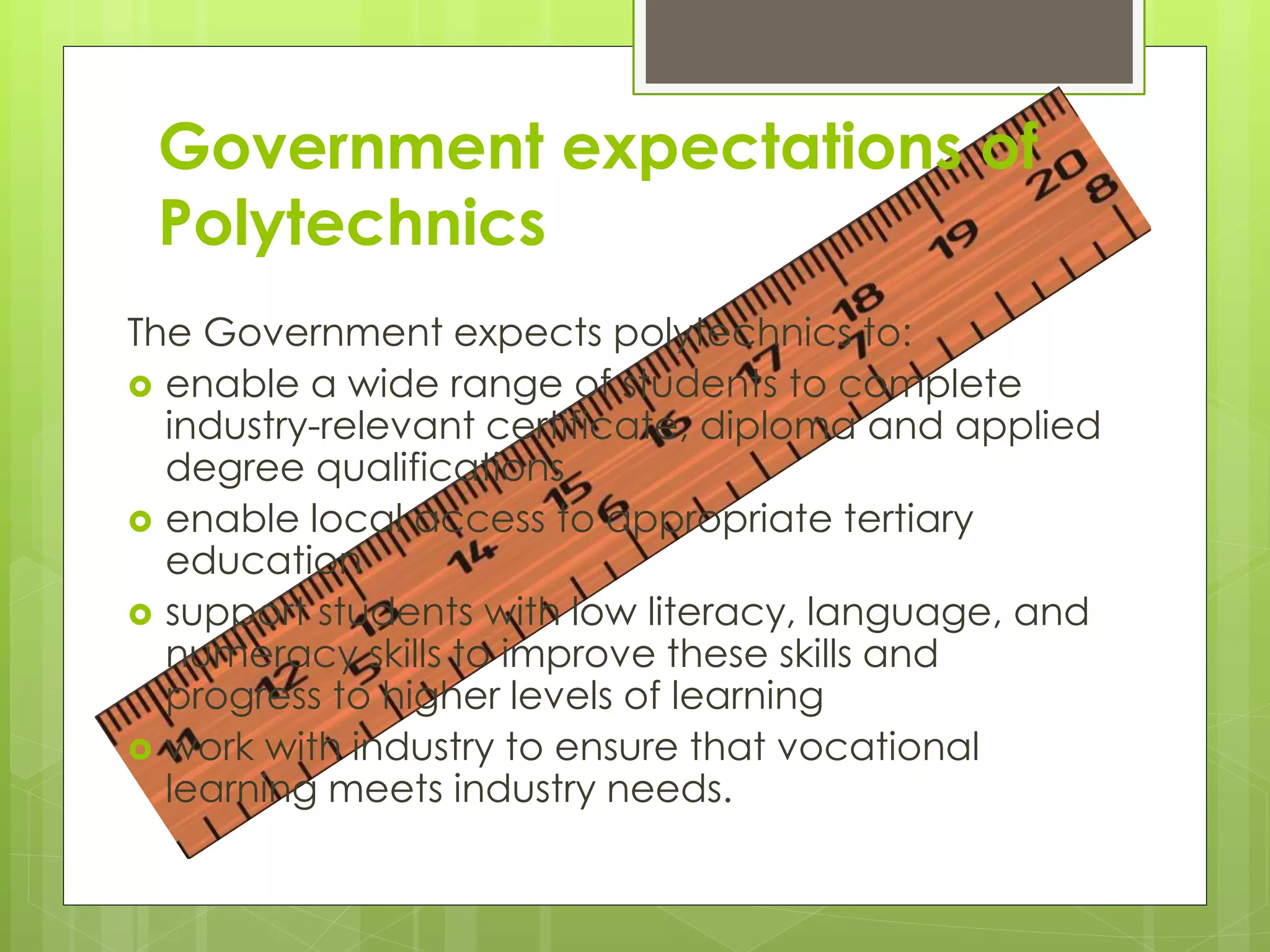 Government expectations of
Polytechnics
The Government expects polytechnics to:
 enable a wide range of students to complete
industry-relevant certificate, diploma and applied
degree qualifications
 enable local access to appropriate tertiary
education
 support students with low literacy, language, and
numeracy skills to improve these skills and
progress to higher levels of learning
 work with industry to ensure that vocational
learning meets industry needs.
 