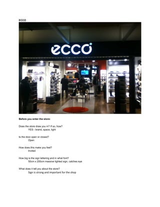 ECCO




Before you enter the store:

Does the store draw you in? If so, how?
        YES - brand, space, light

Is the door open or closed?
         Open

How does this make you feel?
       Invited

How big is the sign lettering and in what font?
        50cm x 200cm massive lighted sign, catches eye

What does it tell you about the store?
        Sign is strong and important for the shop
 