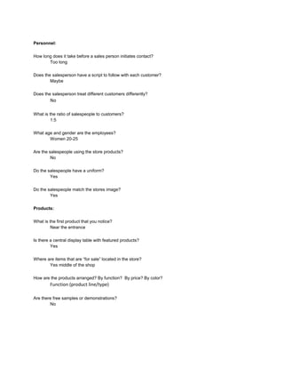 Personnel:

How long does it take before a sales person initiates contact?
       Too long

Does the salesperson have a script to follow with each customer?
        Maybe

Does the salesperson treat different customers differently?
        No

What is the ratio of salespeople to customers?
         1:5

What age and gender are the employees?
       Women 20-25

Are the salespeople using the store products?
         No

Do the salespeople have a uniform?
        Yes

Do the salespeople match the stores image?
        Yes

Products:

What is the first product that you notice?
         Near the entrance

Is there a central display table with featured products?
         Yes

Where are items that are “for sale” located in the store?
       Yes middle of the shop

How are the products arranged? By function? By price? By color?
        Function (product line/type)

Are there free samples or demonstrations?
        No
 