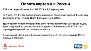 234	млн.	карт	в	России	на	1.07.2015	– 1,6	карты	/ чел.
За	9	мес.	2014г	совершено	оплат	с	помощью	банковских	карт	в	РФ	на	сумму	
25,3	трлн.	руб.	– это	на	20,2%	больше,	чем	в	2013г.
Доля	безналичных	операций	по	оплате	товаров	и	услуг составила	32,6%,	
доля	операций	по	снятию	наличных	денег	из	банкоматов	— 67,4%,	но	
структура	операций	постепенно	меняется.
В	розничной	сфере	доля	безналичных	платежей	составляет	около	21% от	
объема	операций.
Оплата	картами в	России
 