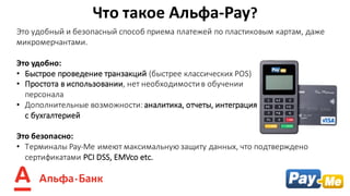 Это	удобный	и	безопасный	способ	приема	платежей	по	пластиковым	картам,	даже	
микромерчантами.
Это	удобно:	
• Быстрое	проведение	транзакций	(быстрее	классических	POS)
• Простота	в	использовании,	нет	необходимости	в	обучении																																		
персонала
• Дополнительные	возможности:	аналитика,	отчеты,	интеграция																																												
с	бухгалтерией
Это	безопасно:
• Терминалы	Pay-Me	имеют	максимальную	защиту	данных,	что	подтверждено	
сертификатами	PCI	DSS, EMVco etc.
Что	такое	Альфа-Pay?	
 