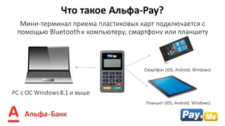 Мини-терминал	приема пластиковых	карт	подключается	с	
помощью	Bluetooth	к	компьютеру,	смартфону	или планшету
Что	такое	Альфа-Pay?
PC	с ОС	Windows	8.1 и	выше
Смартфон	(iOS,	Android,	Windows)
Планшет (iOS,	Android,	Windows)	
 