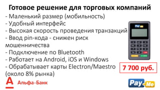 - Маленький	размер	(мобильность)
- Удобный	интерфейс	
- Высокая	скорость	проведения	транзакций
- Ввод	pin-кода	- снижен	риск	
мошенничества
- Подключение	по	Bluetooth
- Работает	на Android,	iOS и	Windows
- Обрабатывает	карты	Electron/Maestro
(около	8%	рынка)
Готовое	решение	для	торговых	компаний
7	700	руб.
 
