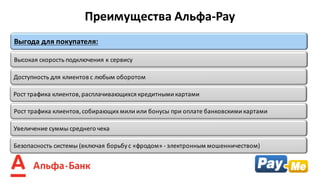 Рост	трафика	клиентов,	собирающих	мили	или	бонусы	при	оплате	банковскими	картами
Высокая	скорость	подключения	к	сервису
Выгода	для	покупателя:
Безопасность	системы	(включая	борьбу	с	«фродом»	- электронным	мошенничеством)
Доступность	для	клиентов	с	любым	оборотом
Рост	трафика	клиентов,	расплачивающихся	кредитными	картами
Преимущества	Альфа-Pay
Увеличение	суммы	среднего	чека
 