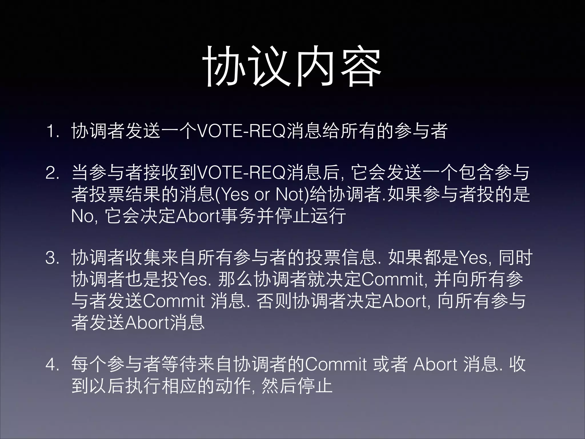 协议内容
1. 协调者发送⼀一个VOTE-REQ消息给所有的参与者
2. 当参与者接收到VOTE-REQ消息后, 它会发送⼀一个包含参与
者投票结果的消息(Yes or Not)给协调者.如果参与者投的是
No, 它会决定Abort事务并停⽌止运⾏行
3. 协调者收集来⾃自所有参与者的投票信息. 如果都是Yes, 同时
协调者也是投Yes. 那么协调者就决定Commit, 并向所有参
与者发送Commit 消息. 否则协调者决定Abort, 向所有参与
者发送Abort消息
4. 每个参与者等待来⾃自协调者的Commit 或者 Abort 消息. 收
到以后执⾏行相应的动作, 然后停⽌止
 