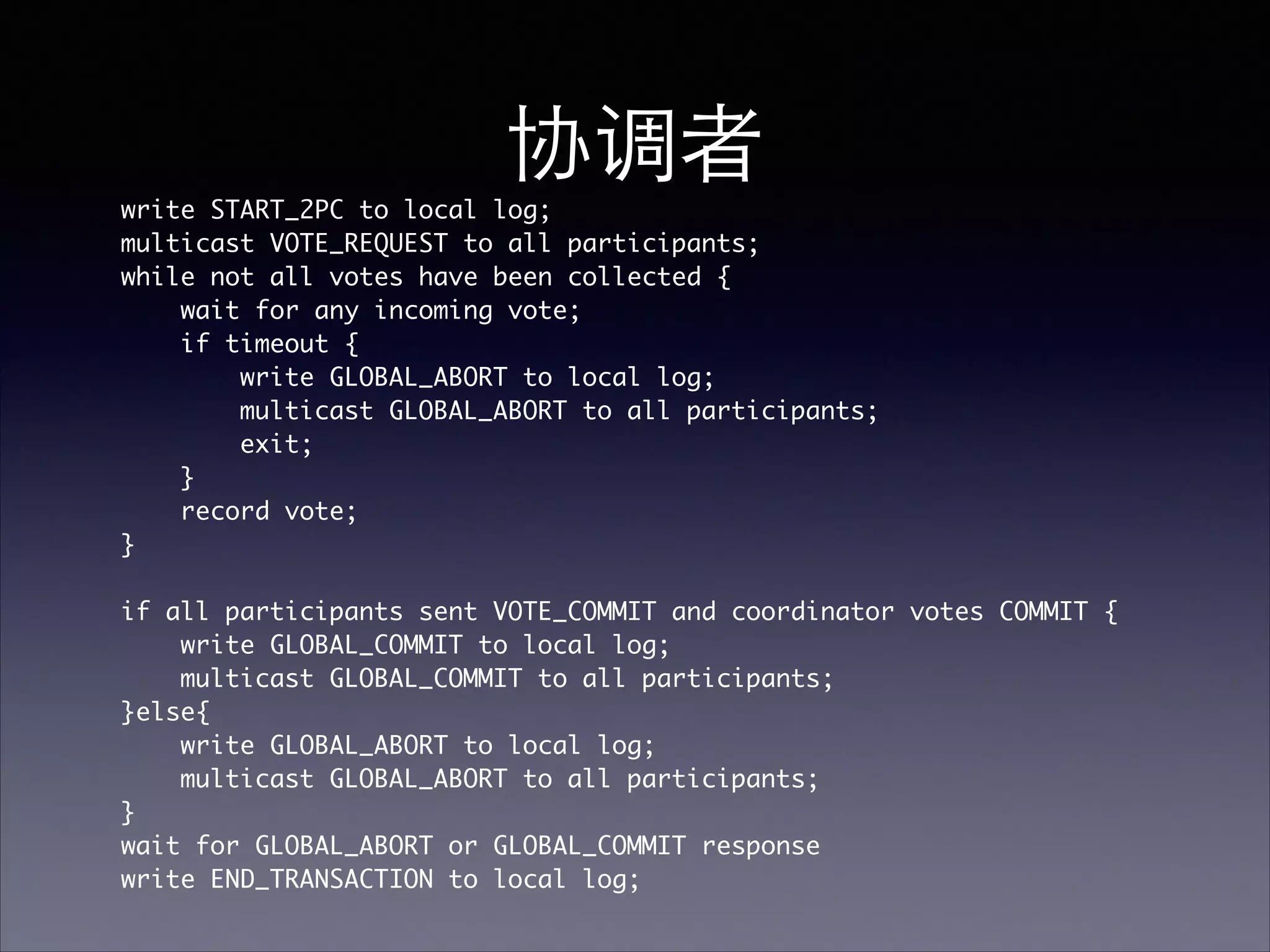 协调者
write START_2PC to local log;	
multicast VOTE_REQUEST to all participants; 	
while not all votes have been collected {	
wait for any incoming vote; 	
if timeout {	
write GLOBAL_ABORT to local log;	
multicast GLOBAL_ABORT to all participants; 	
exit;	
}	
record vote; 	
}	
!
if all participants sent VOTE_COMMIT and coordinator votes COMMIT { 	
write GLOBAL_COMMIT to local log;	
multicast GLOBAL_COMMIT to all participants;	
}else{	
write GLOBAL_ABORT to local log;	
multicast GLOBAL_ABORT to all participants;	
}	
wait for GLOBAL_ABORT or GLOBAL_COMMIT response	
write END_TRANSACTION to local log;	
 
