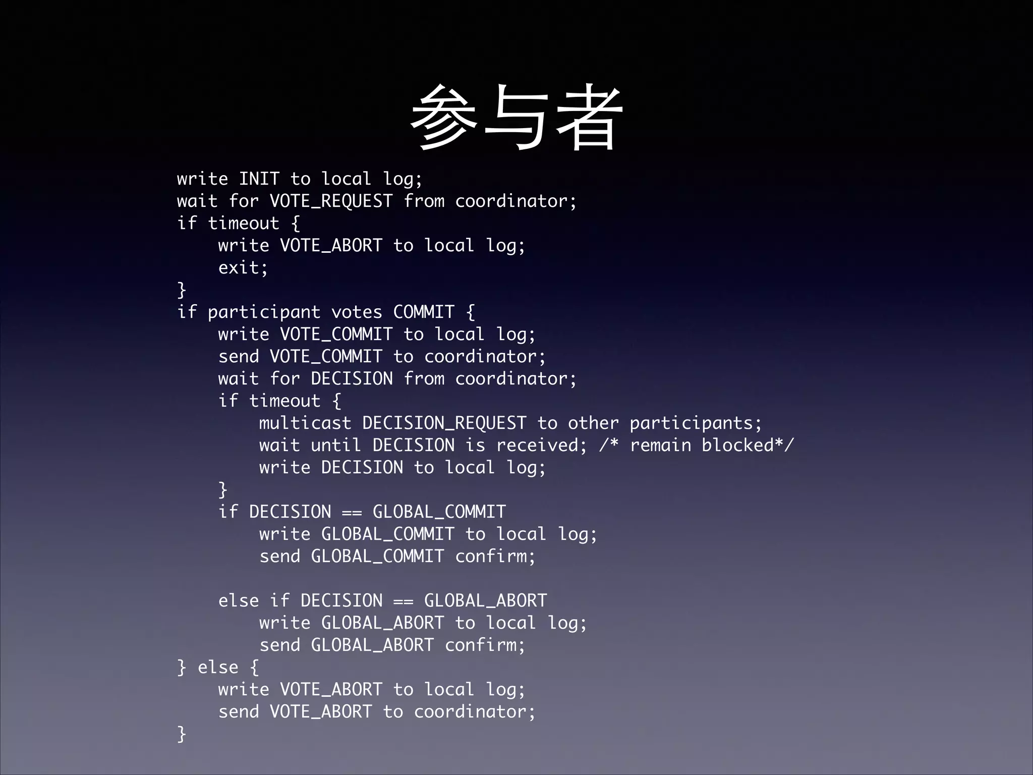 参与者!
write INIT to local log;	
wait for VOTE_REQUEST from coordinator; 	
if timeout {	
write VOTE_ABORT to local log;	
exit; 	
}	
if participant votes COMMIT {	
write VOTE_COMMIT to local log; 	
send VOTE_COMMIT to coordinator; 	
wait for DECISION from coordinator; 	
if timeout {	
multicast DECISION_REQUEST to other participants; 	
wait until DECISION is received; /* remain blocked*/ 	
write DECISION to local log;	
}	
if DECISION == GLOBAL_COMMIT	
write GLOBAL_COMMIT to local log;	
send GLOBAL_COMMIT confirm;	
!
else if DECISION == GLOBAL_ABORT 	
write GLOBAL_ABORT to local log;	
send GLOBAL_ABORT confirm;	
} else {	
write VOTE_ABORT to local log; 	
send VOTE_ABORT to coordinator;	
}	
 