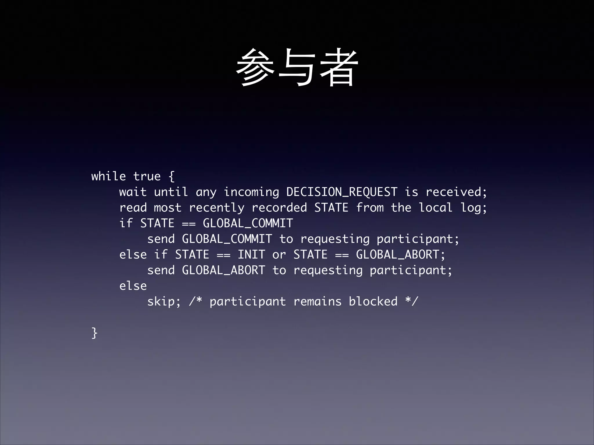 参与者
while true {	
wait until any incoming DECISION_REQUEST is received; 	
read most recently recorded STATE from the local log;	
if STATE == GLOBAL_COMMIT	
send GLOBAL_COMMIT to requesting participant; 	
else if STATE == INIT or STATE == GLOBAL_ABORT;	
send GLOBAL_ABORT to requesting participant; 	
else	
skip; /* participant remains blocked */	
!
}	
 