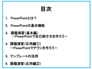 1. PowerPointとは？
2. PowerPointの基本機能
3. 課題演習（基本編）
－PowerPointで自己紹介文を作ろう－
4. 課題演習（応用編①）
－PowerPointでチラシを作ろう－
5. テンプレートの活用
6....
