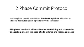 The two phase commit protocol is a distributed algorithm which lets all
sites in a distributed system agree to commit a transaction
The phase results in either all nodes committing the transaction
or aborting, even in the case of site failures and message losses
2 Phase Commit Protocol
 