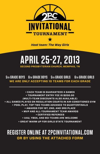 Host team: The Way Girls




          APRIL 25-27, 2013
          SECOND PRESBYTERIAN CHURCH, MEMPHIS, TN



5th GRADE BOYS 6 th GRADE BOYS 5th GRADE GIRLS   6 th GRADE GIRLS
   WE ARE ONLY ACCEPTING 10 TEAMS FOR EACH GRADE


                 • EACH TEAM IS GUARANTEED 4 GAMES
                 • TOURNAMENT ENTRY FEE IS $200.00
              (MULTI-TEAM DISCOUNTS ALSO AVAILABLE)
• ALL GAMES PLAYED ON REGULATION COURTS IN AIR-CONDITIONED GYM
      • POOL PLAY, TOP TWO TEAMS ADVANCE TO QUARTERFINALS
                • AWARDS FOR 1ST, 2ND, AND 3RD PLACE
             • MVP AND ALL-TOURNAMENT TEAM AWARDS
                         • CERTIFIED REFEREES
              • AAU, YBOA, AND BCI TEAMS ARE WELCOME
         • GREAT WARM UP FOR GIRLS STATE TOURNAMENT




 REGISTER ONLINE AT 2PCINVITATIONAL.COM
        OR BY USING THE ATTACHED FORM
 