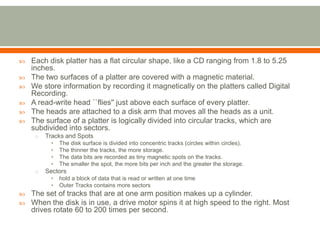    Each disk platter has a flat circular shape, like a CD ranging from 1.8 to 5.25
    inches.
   The two surfaces of a platter are covered with a magnetic material.
   We store information by recording it magnetically on the platters called Digital
    Recording.
   A read-write head ``flies'' just above each surface of every platter.
   The heads are attached to a disk arm that moves all the heads as a unit.
   The surface of a platter is logically divided into circular tracks, which are
    subdivided into sectors.
     o   Tracks and Spots
          •   The disk surface is divided into concentric tracks (circles within circles).
          •   The thinner the tracks, the more storage.
          •   The data bits are recorded as tiny magnetic spots on the tracks.
          •   The smaller the spot, the more bits per inch and the greater the storage.
     o   Sectors
          •   hold a block of data that is read or written at one time
          •   Outer Tracks contains more sectors
   The set of tracks that are at one arm position makes up a cylinder.
   When the disk is in use, a drive motor spins it at high speed to the right. Most
    drives rotate 60 to 200 times per second.
 