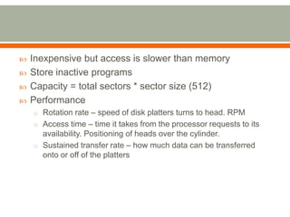    Inexpensive but access is slower than memory
   Store inactive programs
   Capacity = total sectors * sector size (512)
   Performance
    o Rotation rate – speed of disk platters turns to head. RPM
    o Access time – time it takes from the processor requests to its
      availability. Positioning of heads over the cylinder.
    o Sustained transfer rate – how much data can be transferred
      onto or off of the platters
 