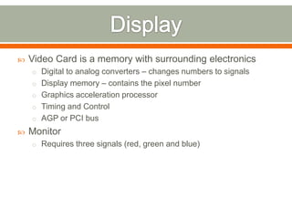    Video Card is a memory with surrounding electronics
    o Digital to analog converters – changes numbers to signals
    o Display memory – contains the pixel number
    o Graphics acceleration processor
    o Timing and Control
    o AGP or PCI bus
   Monitor
    o Requires three signals (red, green and blue)
 