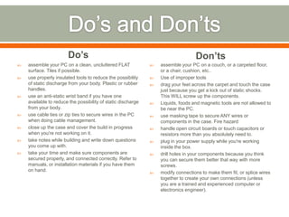 Do’s                                                       Don’ts
   assemble your PC on a clean, uncluttered FLAT                assemble your PC on a couch, or a carpeted floor,
    surface. Tiles if possible.                                   or a chair, cushion, etc..
   use properly insulated tools to reduce the possibility       Use of improper tools
    of static discharge from your body. Plastic or rubber        drag your feet across the carpet and touch the case
    handles.                                                      just because you get a kick out of static shocks.
   use an anti-static wrist band if you have one                 This WILL screw up the components.
    available to reduce the possibility of static discharge      Liquids, foods and magnetic tools are not allowed to
    from your body.                                               be near the PC.
   use cable ties or zip ties to secure wires in the PC         use masking tape to secure ANY wires or
    when doing cable management.                                  components in the case. Fire hazard
   close up the case and cover the build in progress            handle open circuit boards or touch capacitors or
    when you're not working on it.                                resistors more than you absolutely need to.
   take notes while building and write down questions           plug in your power supply while you're working
    you come up with.                                             inside the box.
   take your time and make sure components are                  drill holes in your components because you think
    secured properly, and connected correctly. Refer to           you can secure them better that way with more
    manuals, or installation materials if you have them           screws.
    on hand.                                                     modify connections to make them fit, or splice wires
                                                                  together to create your own connections (unless
                                                                  you are a trained and experienced computer or
                                                                  electronics engineer).
 